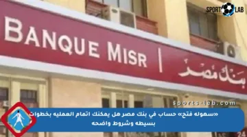 «سهولة فتح» حساب في بنك مصر هل يمكنك إتمام العملية بخطوات بسيطة وشروط واضحة